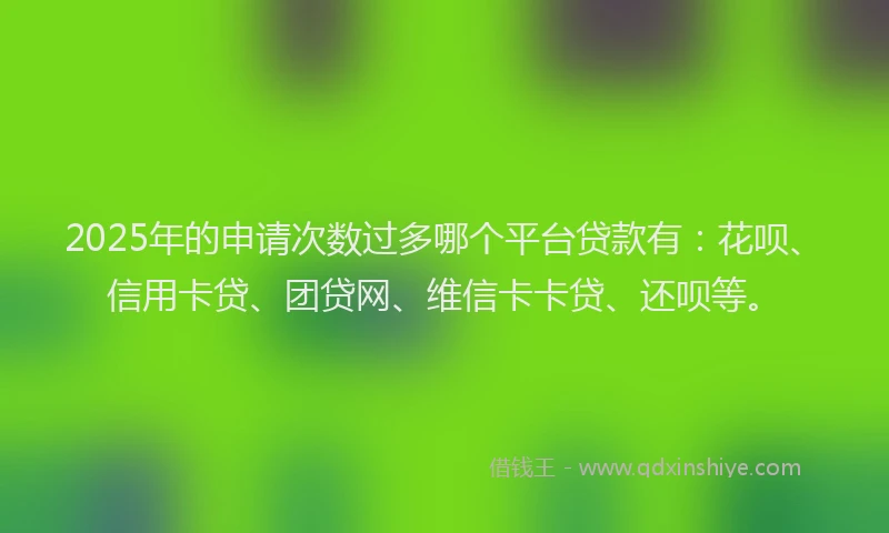 2025年的申请次数过多哪个平台贷款有：花呗、信用卡贷、团贷网、维信卡卡贷、还呗等。
