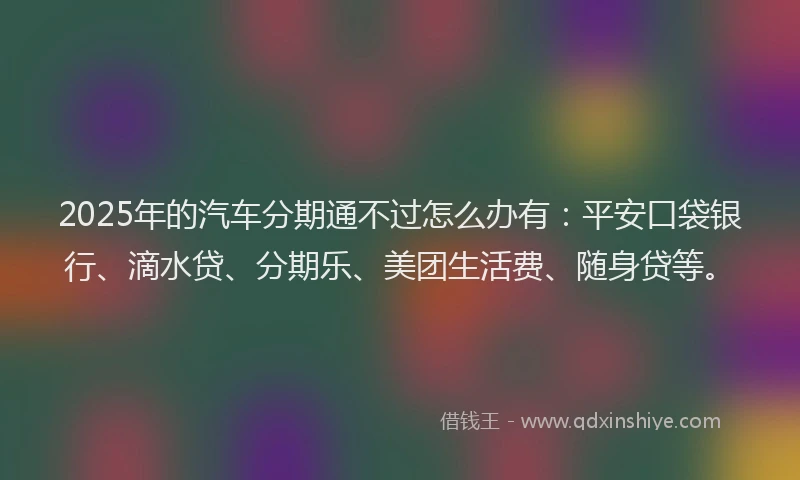 2025年的汽车分期通不过怎么办有：平安口袋银行、滴水贷、分期乐、美团生活费、随身贷等。
