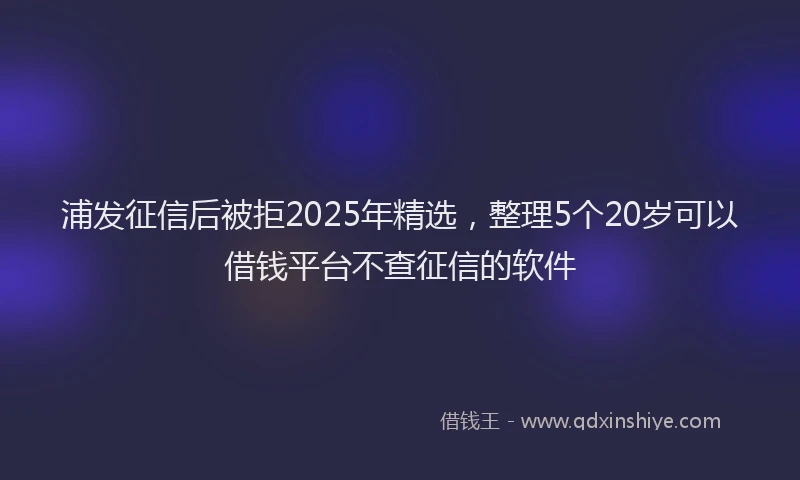浦发征信后被拒2025年精选，整理5个20岁可以借钱平台不查征信的软件