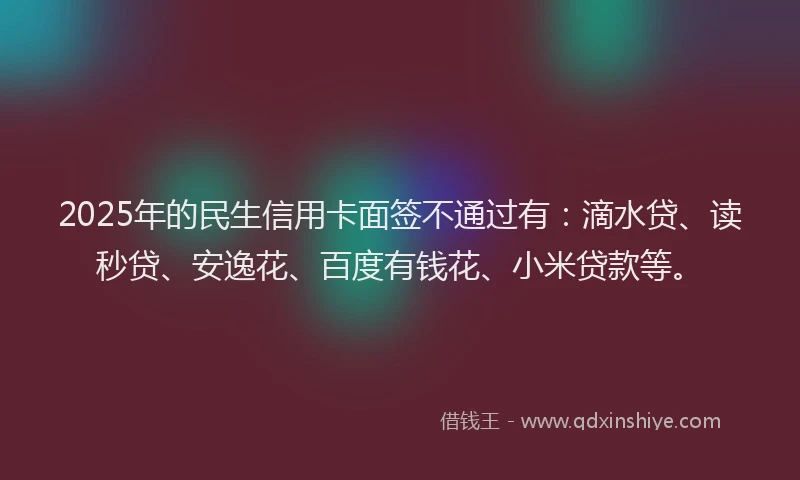 2025年的民生信用卡面签不通过有：滴水贷、读秒贷、安逸花、百度有钱花、小米贷款等。