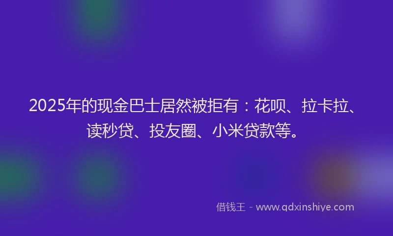 2025年的现金巴士居然被拒有：花呗、拉卡拉、读秒贷、投友圈、小米贷款等。