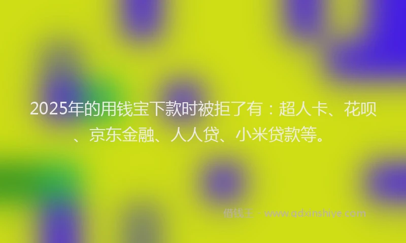 2025年的用钱宝下款时被拒了有：超人卡、花呗、京东金融、人人贷、小米贷款等。