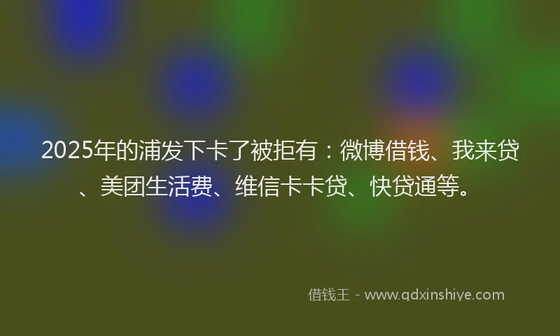2025年的浦发下卡了被拒有：微博借钱、我来贷、美团生活费、维信卡卡贷、快贷通等。