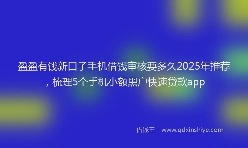 盈盈有钱新口子手机借钱审核要多久2025年推荐，梳理5个手机小额黑户快速贷款app