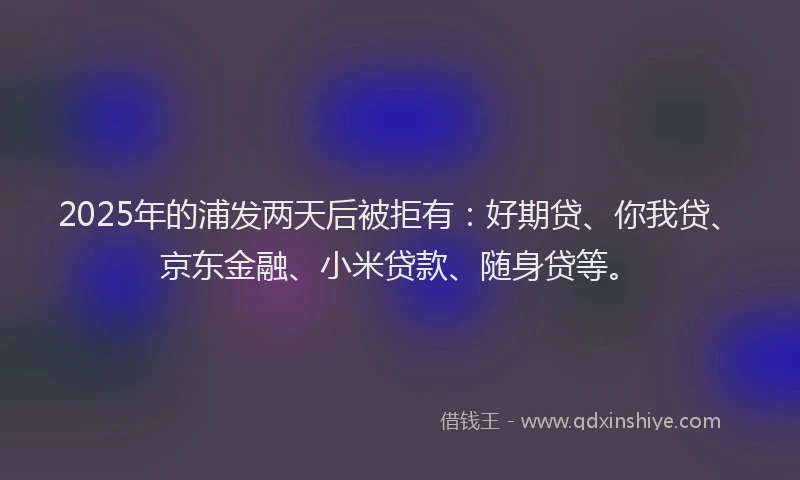 2025年的浦发两天后被拒有：好期贷、你我贷、京东金融、小米贷款、随身贷等。