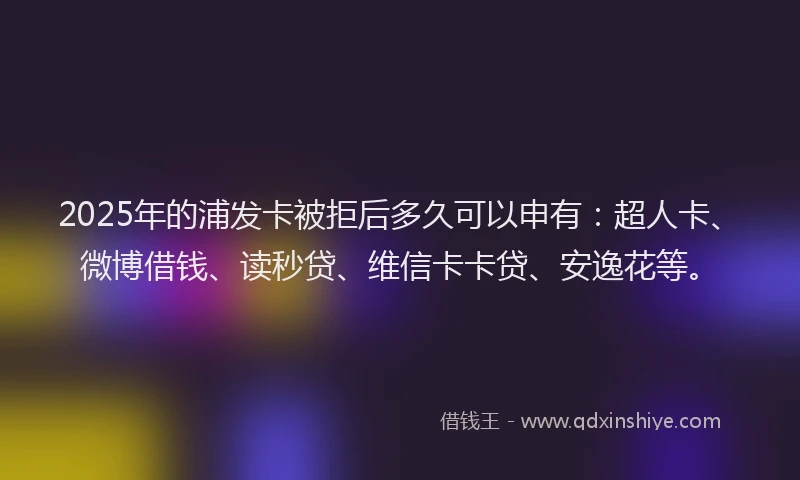 2025年的浦发卡被拒后多久可以申有：超人卡、微博借钱、读秒贷、维信卡卡贷、安逸花等。