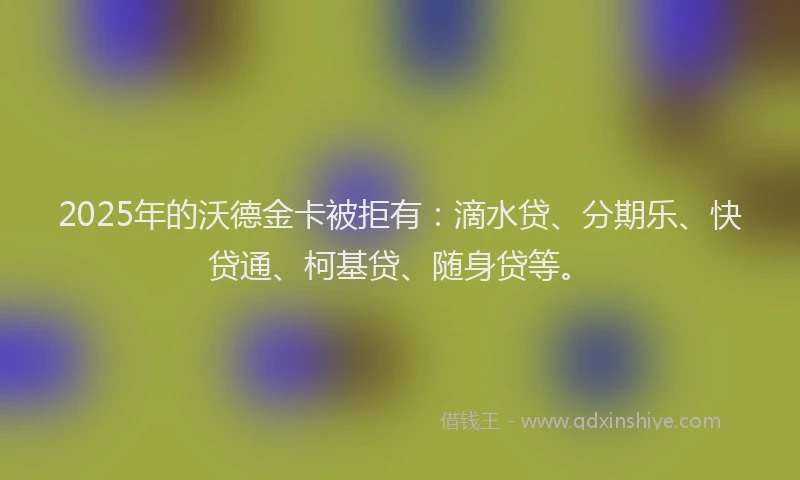 2025年的沃德金卡被拒有：滴水贷、分期乐、快贷通、柯基贷、随身贷等。