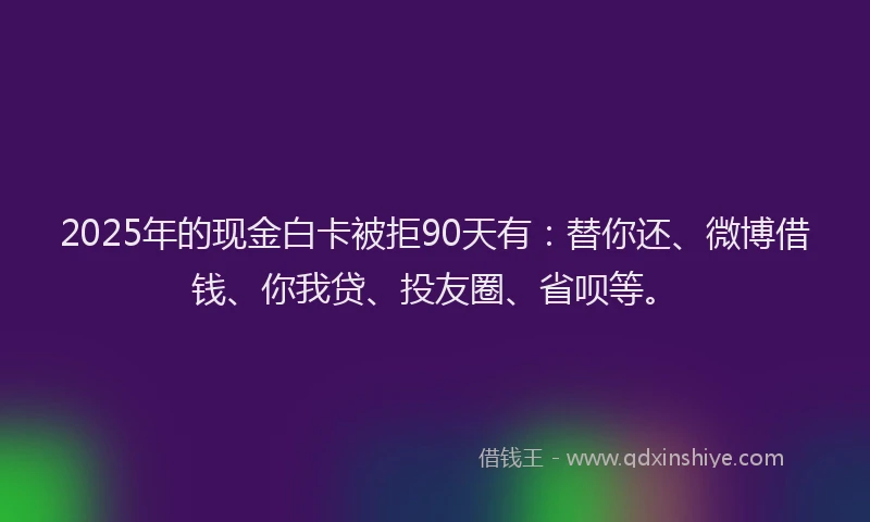 2025年的现金白卡被拒90天有：替你还、微博借钱、你我贷、投友圈、省呗等。