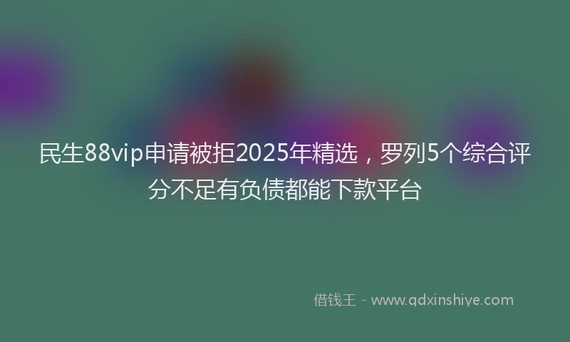 民生88vip申请被拒2025年精选，罗列5个综合评分不足有负债都能下款平台
