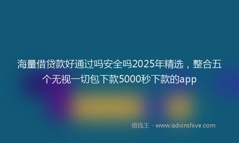 海量借贷款好通过吗安全吗2025年精选，整合五个无视一切包下款5000秒下款的app