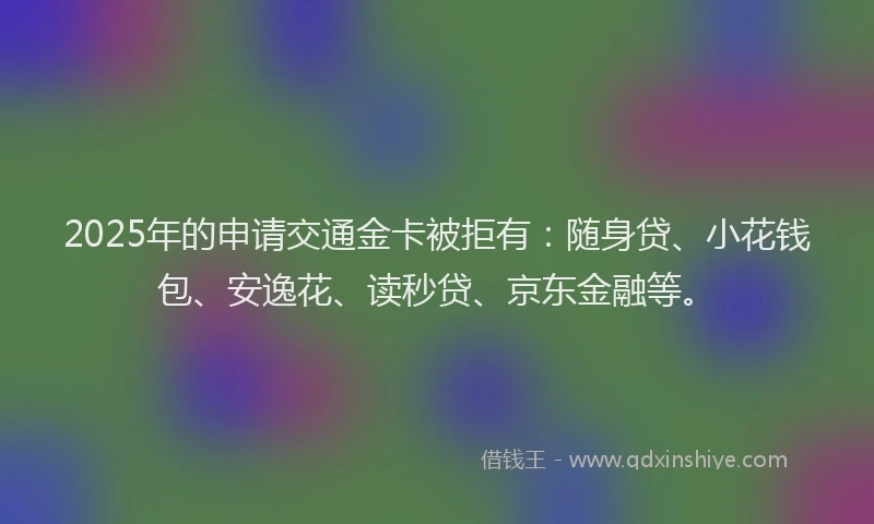 2025年的申请交通金卡被拒有：随身贷、小花钱包、安逸花、读秒贷、京东金融等。
