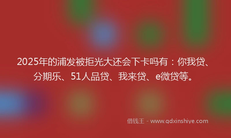 2025年的浦发被拒光大还会下卡吗有：你我贷、分期乐、51人品贷、我来贷、e微贷等。