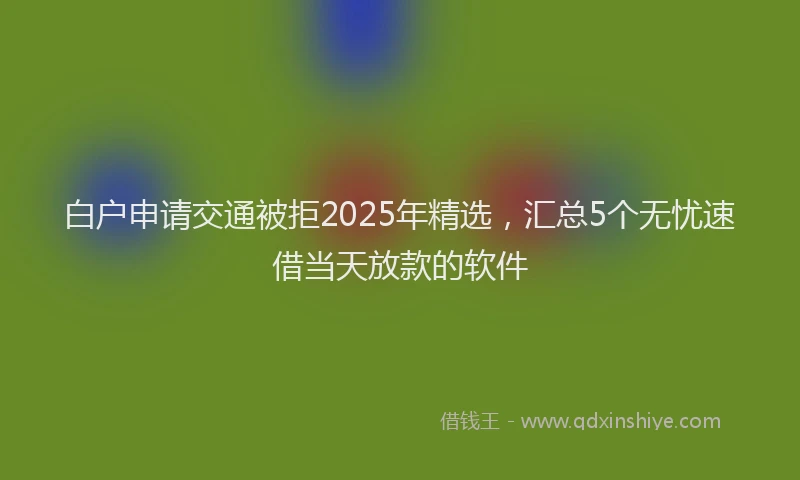 白户申请交通被拒2025年精选，汇总5个无忧速借当天放款的软件