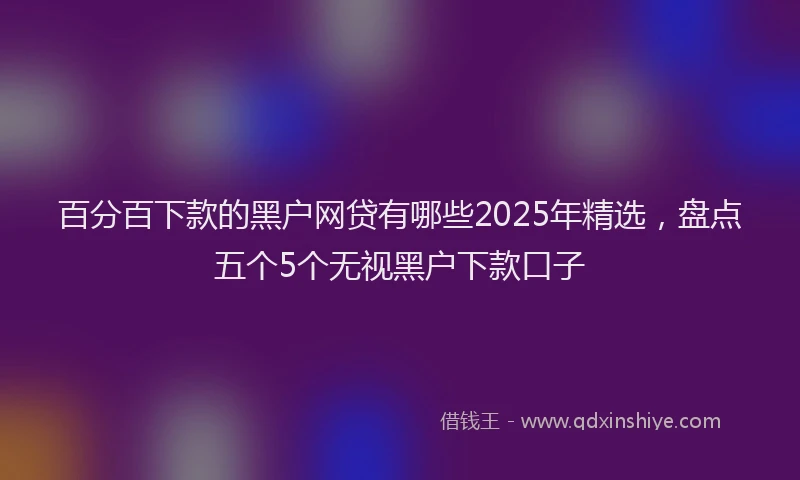 百分百下款的黑户网贷有哪些2025年精选，盘点五个5个无视黑户下款口子