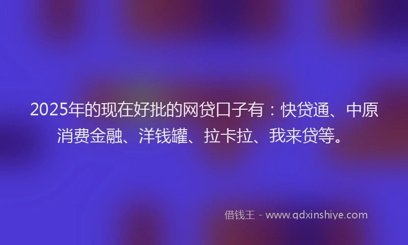 2025年的现在好批的网贷口子有：快贷通、中原消费金融、洋钱罐、拉卡拉、我来贷等。