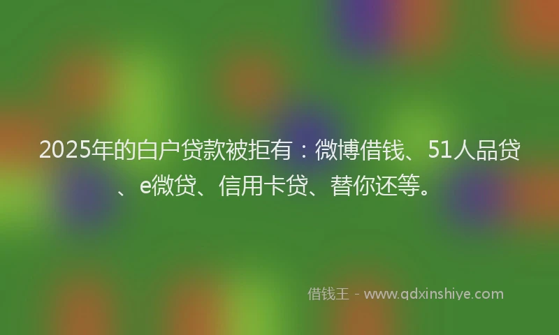 2025年的白户贷款被拒有：微博借钱、51人品贷、e微贷、信用卡贷、替你还等。