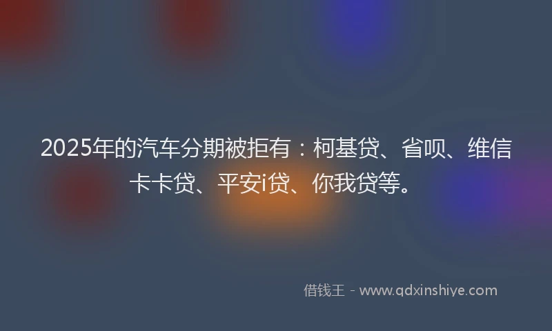 2025年的汽车分期被拒有：柯基贷、省呗、维信卡卡贷、平安i贷、你我贷等。