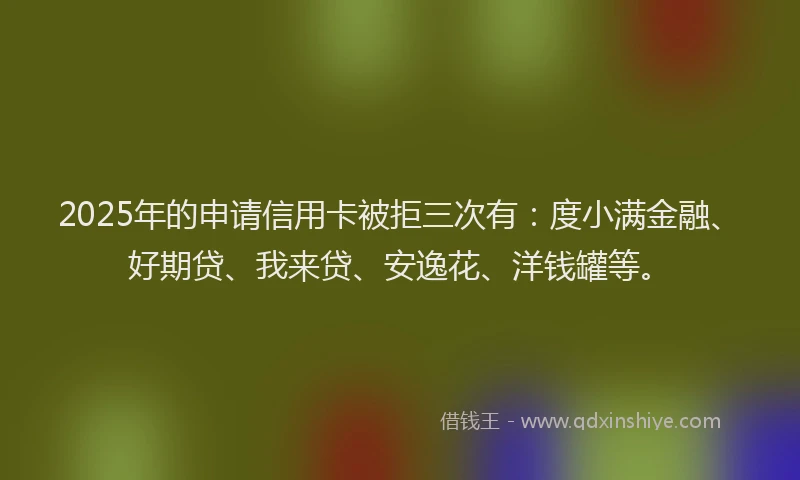 2025年的申请信用卡被拒三次有：度小满金融、好期贷、我来贷、安逸花、洋钱罐等。
