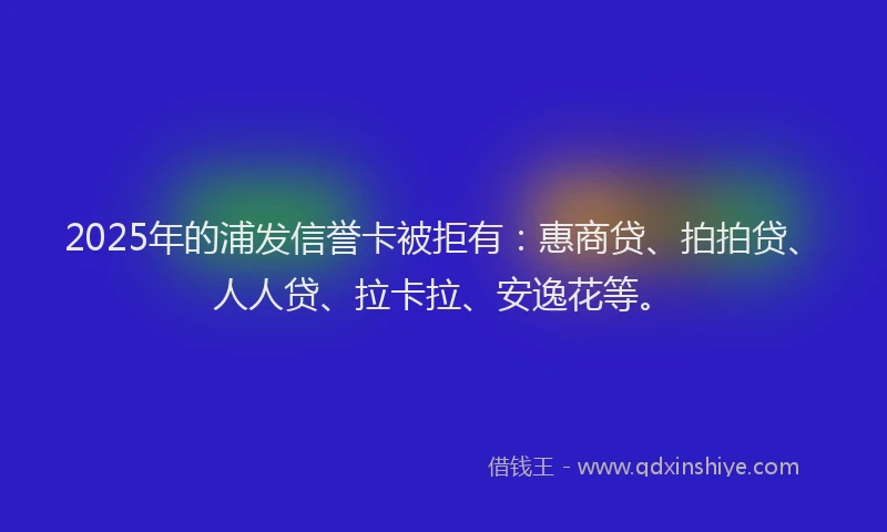 2025年的浦发信誉卡被拒有：惠商贷、拍拍贷、人人贷、拉卡拉、安逸花等。