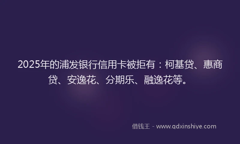 2025年的浦发银行信用卡被拒有:柯基贷、惠商贷、安逸花、分期乐、融逸花等。