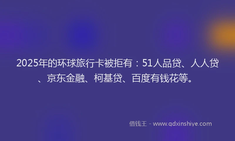 2025年的环球旅行卡被拒有：51人品贷、人人贷、京东金融、柯基贷、百度有钱花等。