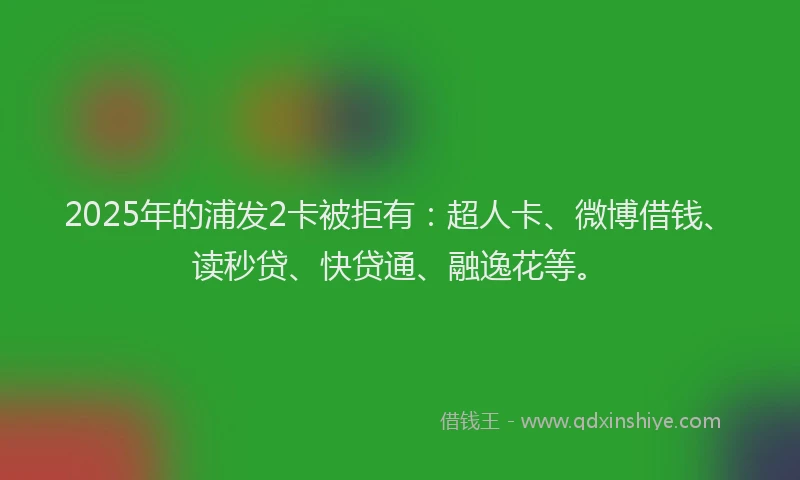 2025年的浦发2卡被拒有：超人卡、微博借钱、读秒贷、快贷通、融逸花等。