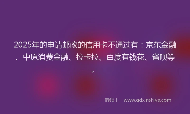 2025年的申请邮政的信用卡不通过有：京东金融、中原消费金融、拉卡拉、百度有钱花、省呗等。