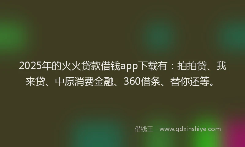 2025年的火火贷款借钱app下载有：拍拍贷、我来贷、中原消费金融、360借条、替你还等。