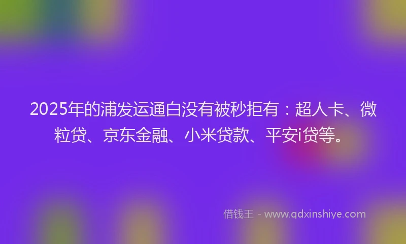 2025年的浦发运通白没有被秒拒有：超人卡、微粒贷、京东金融、小米贷款、平安i贷等。
