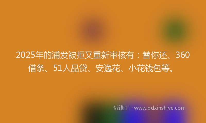 2025年的浦发被拒又重新审核有：替你还、360借条、51人品贷、安逸花、小花钱包等。