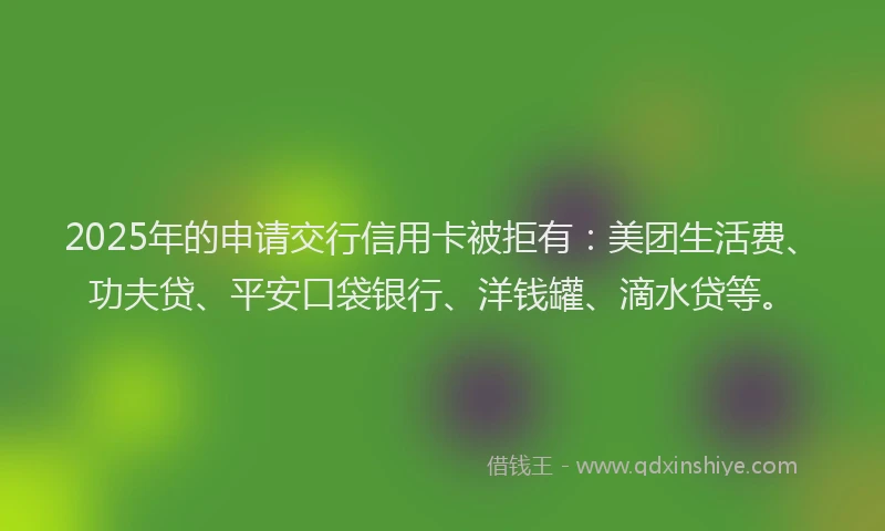 2025年的申请交行信用卡被拒有：美团生活费、功夫贷、平安口袋银行、洋钱罐、滴水贷等。