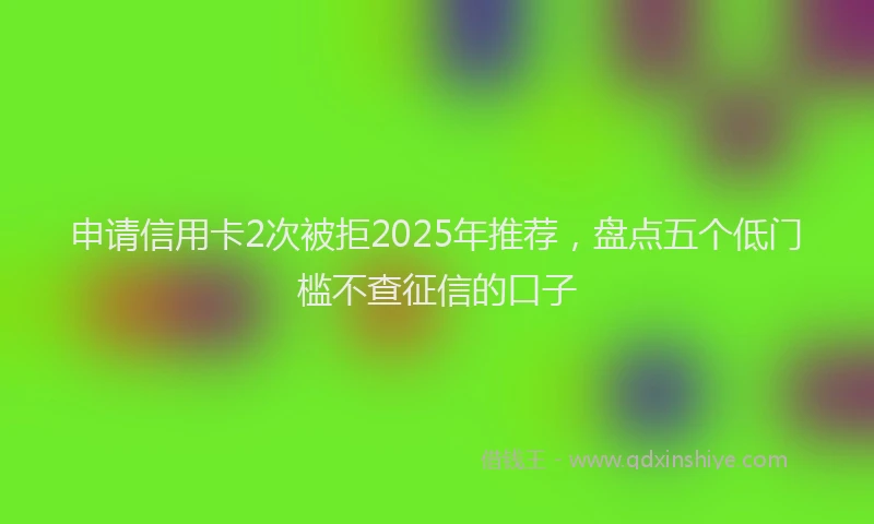 申请信用卡2次被拒2025年推荐，盘点五个低门槛不查征信的口子
