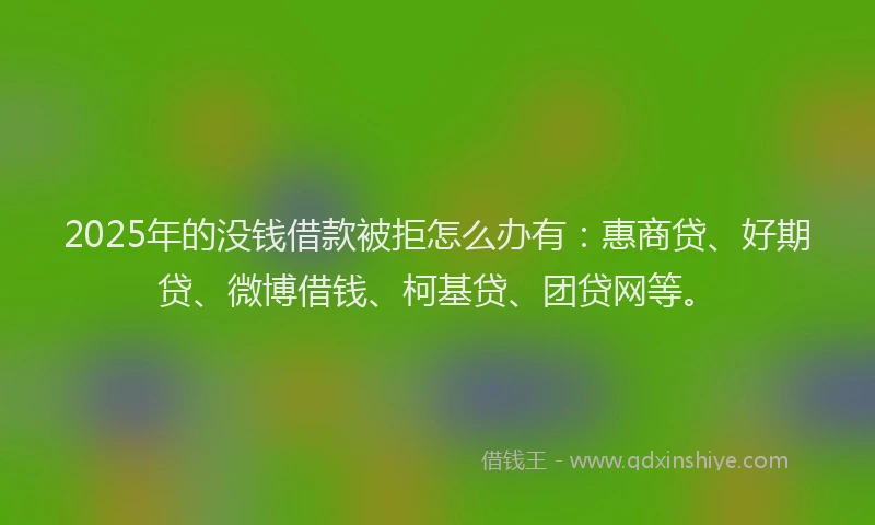 2025年的没钱借款被拒怎么办有：惠商贷、好期贷、微博借钱、柯基贷、团贷网等。