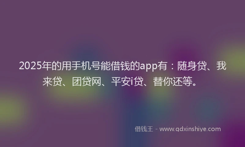 2025年的用手机号能借钱的app有：随身贷、我来贷、团贷网、平安i贷、替你还等。