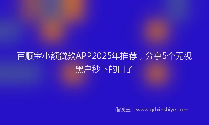 百顺宝小额贷款APP2025年推荐，分享5个无视黑户秒下的口子