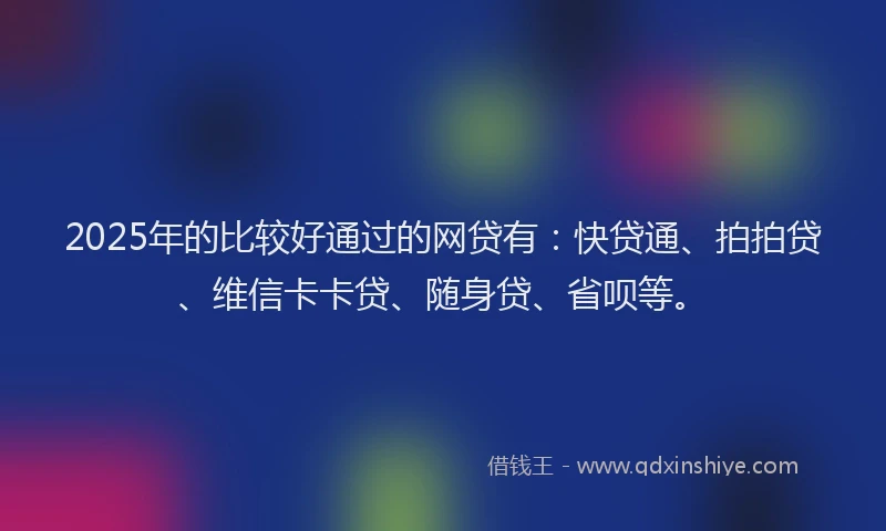 2025年的比较好通过的网贷有：快贷通、拍拍贷、维信卡卡贷、随身贷、省呗等。
