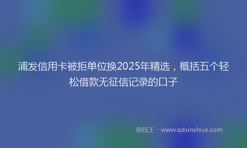 浦发信用卡被拒单位换2025年精选，概括五个轻松借款无征信记录的口子