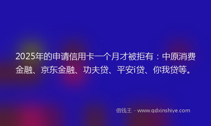 2025年的申请信用卡一个月才被拒有：中原消费金融、京东金融、功夫贷、平安i贷、你我贷等。