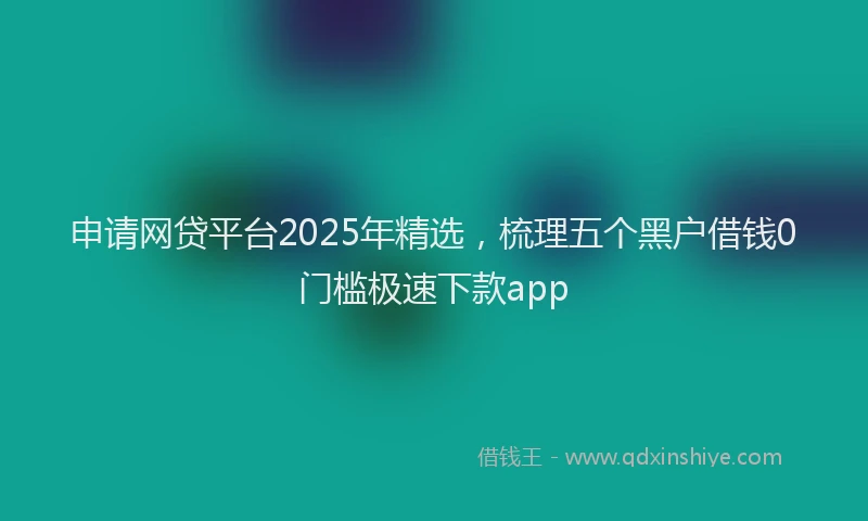申请网贷平台2025年精选，梳理五个黑户借钱0门槛极速下款app
