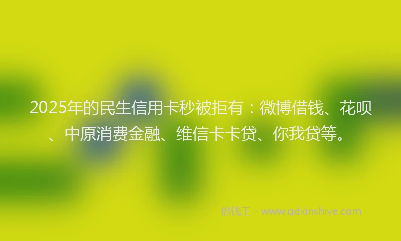 2025年的民生信用卡秒被拒有：微博借钱、花呗、中原消费金融、维信卡卡贷、你我贷等。