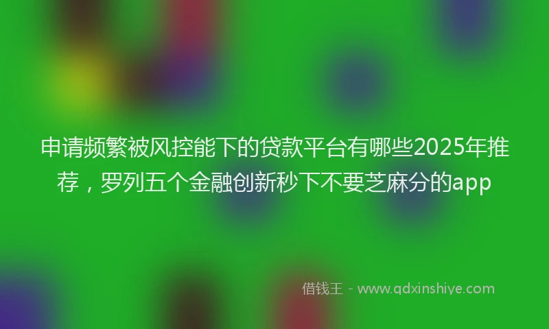 申请频繁被风控能下的贷款平台有哪些2025年推荐，罗列五个金融创新秒下不要芝麻分的app