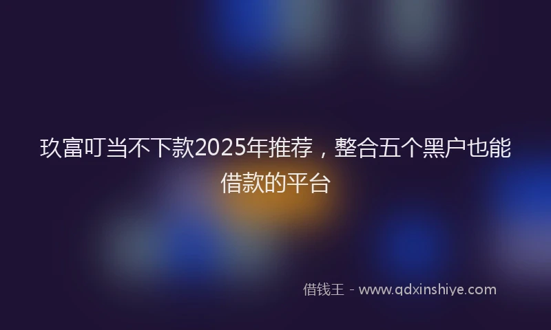玖富叮当不下款2025年推荐，整合五个黑户也能借款的平台