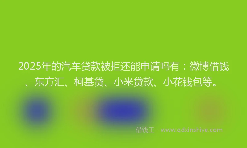 2025年的汽车贷款被拒还能申请吗有：微博借钱、东方汇、柯基贷、小米贷款、小花钱包等。