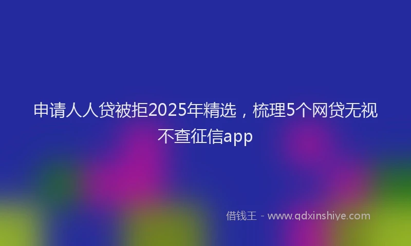 申请人人贷被拒2025年精选，梳理5个网贷无视不查征信app