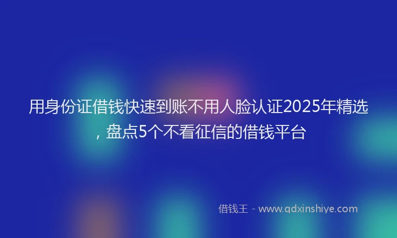 用身份证借钱快速到账不用人脸认证2025年精选，盘点5个不看征信的借钱平台
