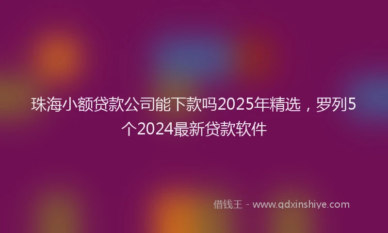 珠海小额贷款公司能下款吗2025年精选，罗列5个2024最新贷款软件