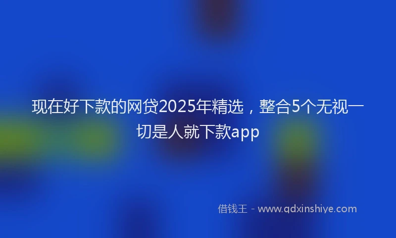 现在好下款的网贷2025年精选，整合5个无视一切是人就下款app