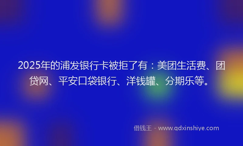 2025年的浦发银行卡被拒了有：美团生活费、团贷网、平安口袋银行、洋钱罐、分期乐等。