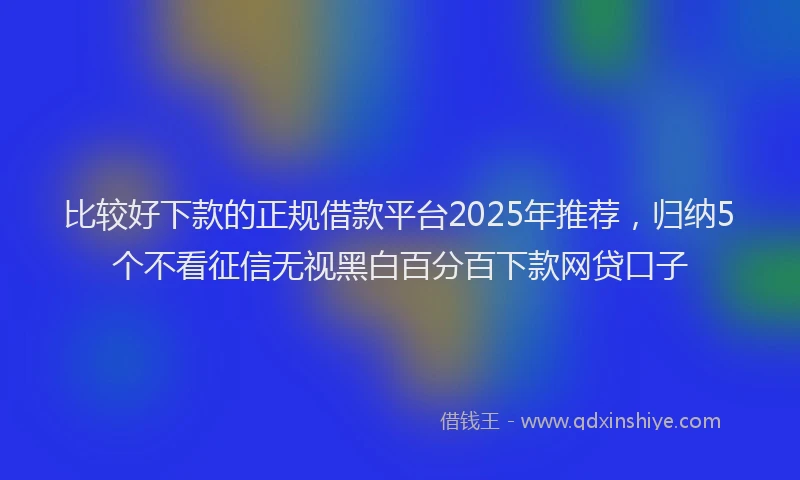 比较好下款的正规借款平台2025年推荐，归纳5个不看征信无视黑白百分百下款网贷口子