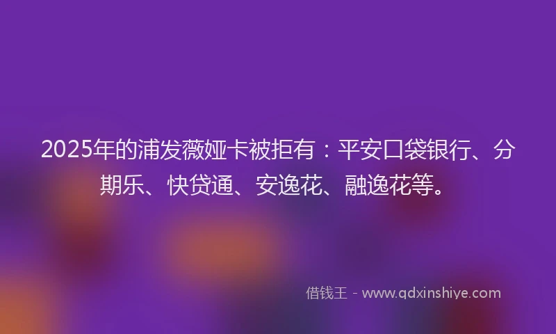 2025年的浦发薇娅卡被拒有：平安口袋银行、分期乐、快贷通、安逸花、融逸花等。